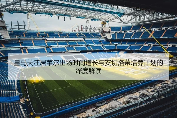 皇马关注居莱尔出场时间增长与安切洛蒂培养计划的深度解读